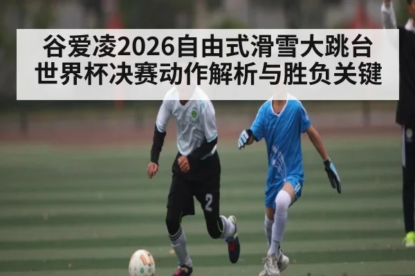 谷爱凌2026自由式滑雪大跳台世界杯决赛动作解析与胜负关键