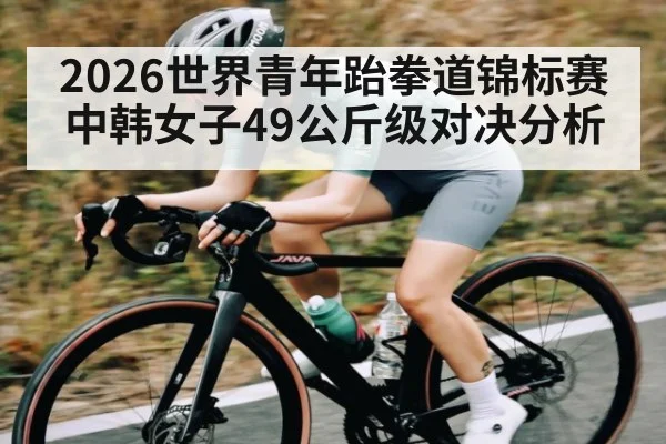 2026世界青年跆拳道锦标赛中韩女子49公斤级对决分析