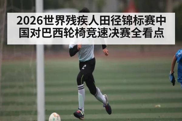 2026世界残疾人田径锦标赛中国对巴西轮椅竞速决赛全看点